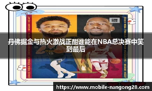 丹佛掘金与热火激战正酣谁能在NBA总决赛中笑到最后